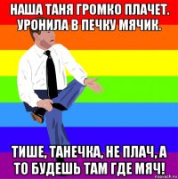 наша таня громко плачет. уронила в печку мячик. тише, танечка, не плач, а то будешь там где мяч!