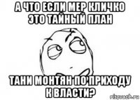 а что если мер кличко это тайный план тани монтян по приходу к власти?