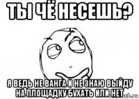 ты чё несешь? я ведь не ванга и не знаю выйду на площадку бухать или нет