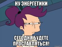 ну энергетики сегодня будете проставляться!