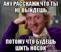 ану расскажи,что ты не выйдешь потому что будешь шить носок