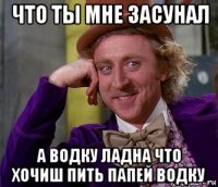 что ты мне засунал а водку ладна что хочиш пить папей водку