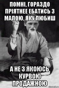 помні, гораздо пріятнее ебатись з малою, яку любиш а не з якоюсь курвою продажною