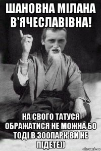 шановна мілана в'ячеславівна! на свого татуся ображатися не можна бо тоді в зоопарк ви не підете))