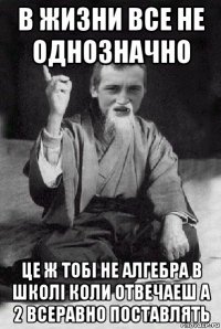 в жизни все не однозначно це ж тобі не алгебра в школі коли отвечаеш а 2 всеравно поставлять