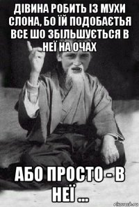 дівина робить із мухи слона, бо їй подобаєтья все шо збільшується в неї на очах або просто - в неї ...