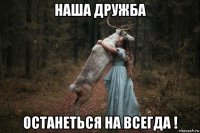 наша дружба останеться на всегда !