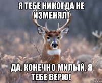 я тебе никогда не изменял! да, конечно милый, я тебе верю!