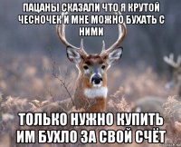 пацаны сказали что я крутой чесночек и мне можно бухать с ними только нужно купить им бухло за свой счёт