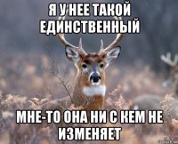 я у нее такой единственный мне-то она ни с кем не изменяет