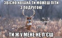 звісно кохана ти можеш піти з подругою ти ж у мене не п'єш