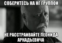 соберитесь на нг группой не расстраивайте леонида аркадьевича