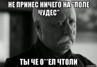 не принес ничего на "поле чудес" ты че о**ел чтоли