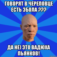 говорят в череповце есть эбола ??? да не) это вадюха пьянков!