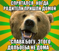 спрятался , когда родители пришли домой "слава богу , этого долбоеба не дома "