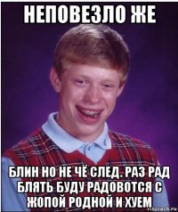 неповезло же блин но не чё след. раз рад блять буду радовотся с жопой родной и хуем