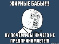 жирные бабы!!! ну почему вы ничего не предпринимаете!!!