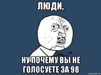 люди, ну почему вы не голосуете за 98