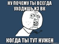 ну почему ты всегда уходишь из вк когда ты тут нужен