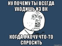 ну почему ты всегда уходишь из вк когда я хочу что-то спросить