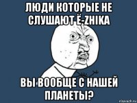 люди которые не слушают ё-zhika вы вообще с нашей планеты?