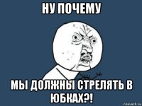 ну почему мы должны стрелять в юбках?!