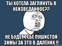 ты хотела заглянуть в неизведанное?? не будет тебе пушистой зимы за это в далёких !!