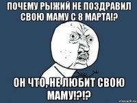 почему рыжий не поздравил свою маму с 8 марта!? он что, не любит свою маму!?!?