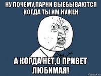 ну почему,парни выебываются когда ты им нужен а когда нет,о привет любимая!