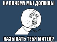 ну почему мы должны называть тебя митей?