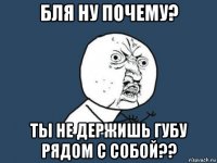 бля ну почему? ты не держишь губу рядом с собой??