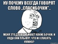 ну почему всегда говорят слово ,,спасибочки".. меня это слово убивает какие бочки, и куда они плывут, что их спасать нужно?