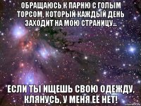 обращаюсь к парню с голым торсом, который каждый день заходит на мою страницу... если ты ищешь свою одежду, клянусь, у меня её нет!