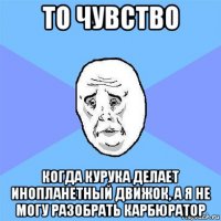 то чувство когда курука делает инопланетный движок, а я не могу разобрать карбюратор