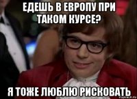 едешь в европу при таком курсе? я тоже люблю рисковать