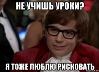 не учишь уроки? я тоже люблю рисковать