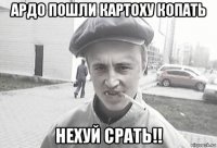 ардо пошли картоху копать нехуй срать!!