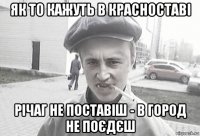 як то кажуть в красноставі річаг не поставіш - в город не поєдєш