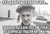 раз два три чотири п'ять... ладно тобі едік, потом зуби позбираєш. пішли на пиво.