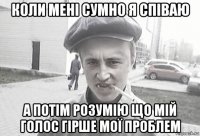 коли мені сумно я співаю а потім розумію що мій голос гірше мої проблем