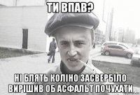 ти впав? ні блять коліно засвербіло вирішив об асфальт почухати