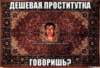 дешевая проститутка говоришь?