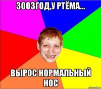 3003год,у ртёма... вырос нормальный нос