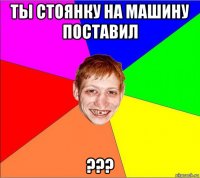 ты стоянку на машину поставил ???