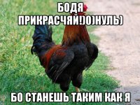 бодя прикрасчяй!)0)нуль) бо станешь таким как я