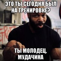 это ты сегодня был на тренировке? ты молодец, мудачина