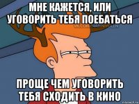 мне кажется, или уговорить тебя поебаться проще чем уговорить тебя сходить в кино