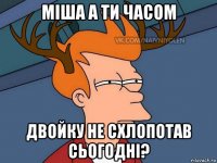 міша а ти часом двойку не схлопотав сьогодні?