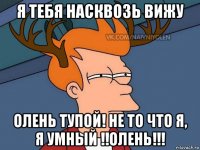 я тебя насквозь вижу олень тупой! не то что я, я умный !!олень!!!