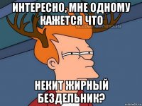 интересно, мне одному кажется что некит жирный бездельник?